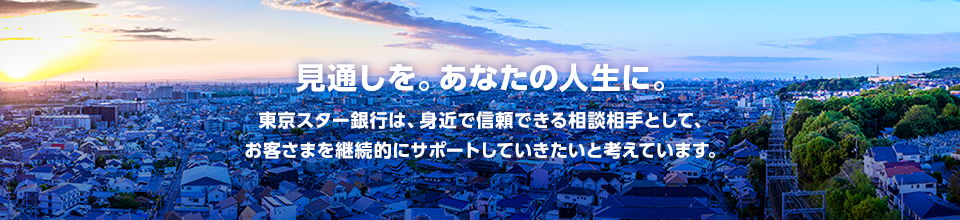 見通しを。あなたの人生に。 東京スター銀行は、身近で信頼できる相談相手(Trusted Advisor)として、お客さまを継続的にサポートしていきたいと考えています。