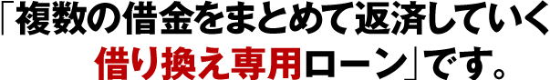  「複数の借金をまとめて返済していく借り換え専用ローン」です。
