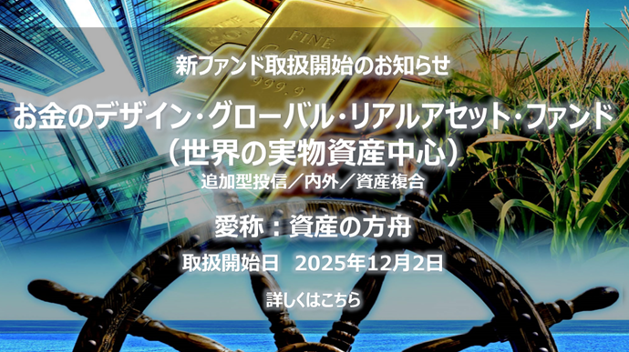 新ファンド取扱開始のお知らせ(2025年12月2日より開始)お金のデザイン・グローバル・リアルアセット・ファンド(世界の実物資産中心) 愛称:資産の方舟