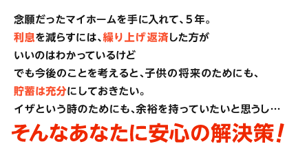 念願だったマイホームを手に入れて、5年。利息を減らすには、繰り上げ返済した方がいいのはわかっているけどでも今後のことを考えると、子供の将来のためにも、貯蓄は充分にしておきたい。イザという時のためにも、余裕を持っていたいと思うし…そんなあなたに安心の解決策!