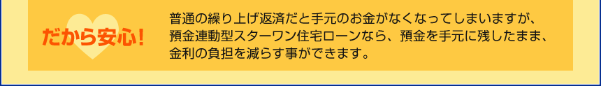 だから安心!普通の繰り上げ返済だと手元のお金がなくなってしまいますが、預金連動型スターワン住宅ローンなら、預金を手元に残したまま、金利の負担を減らす事ができます。