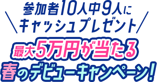 参加者10人中9人にキャッシュプレゼント5万円が当たる春のデビューキャンペーン!