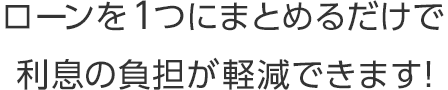 ローンを1つにまとめるだけで利息の負担が軽減できます！