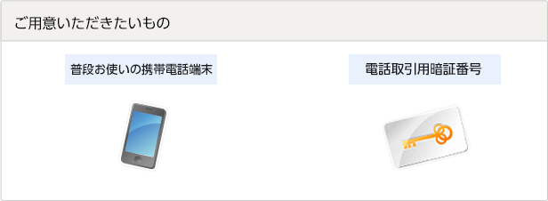 ご用意いただきたいもの 普段お使いの携帯電話端末 電話取引用暗証番号