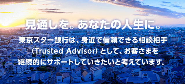 見通しを。あなたの人生に。 東京スター銀行は、身近で信頼できる相談相手(Trusted Advisor)として、お客さまを継続的にサポートしていきたいと考えています。