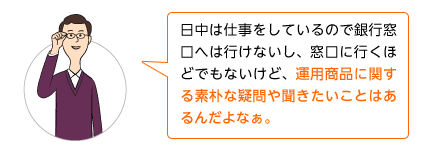 日中は仕事をしているので銀行窓口へは行けないし、窓口に行くほどでもないけど、運用商品に関する素朴な疑問や聞きたいことはあるんだよなぁ。