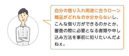 自分の借り入れ用途に合うローン商品がどれなのか分からないし、こんな借り方ができるのかとか、審査の際に必要となる書類や申し込み方法を事前に知りたいんだよねぇ。